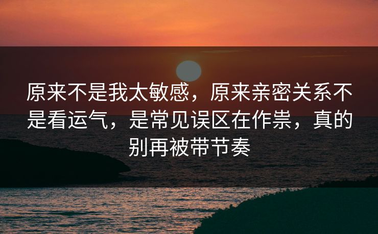 原来不是我太敏感，原来亲密关系不是看运气，是常见误区在作祟，真的别再被带节奏