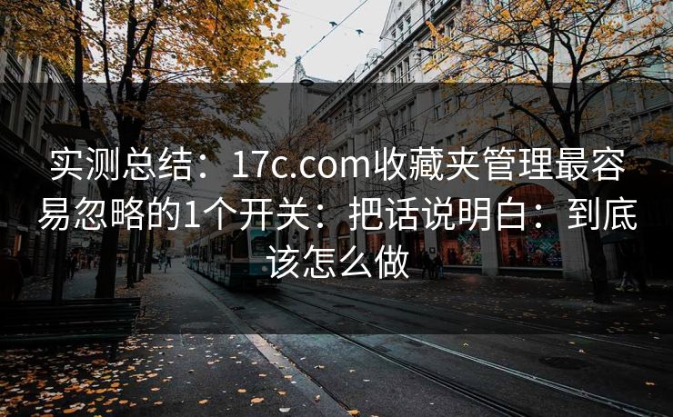 实测总结：17c.com收藏夹管理最容易忽略的1个开关：把话说明白：到底该怎么做