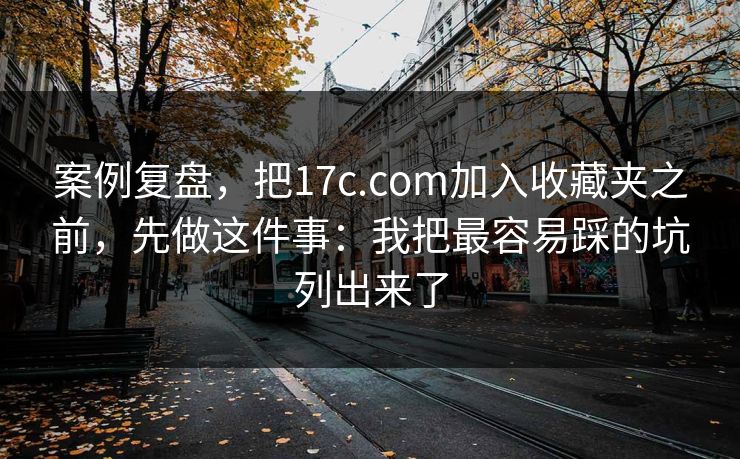 案例复盘，把17c.com加入收藏夹之前，先做这件事：我把最容易踩的坑列出来了