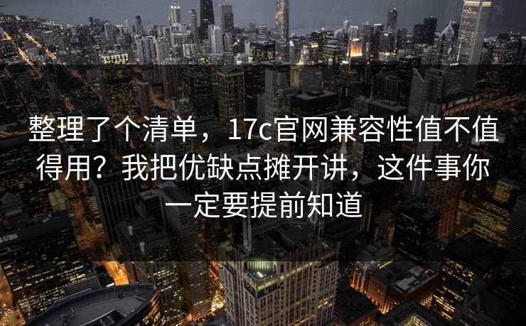 整理了个清单，17c官网兼容性值不值得用？我把优缺点摊开讲，这件事你一定要提前知道