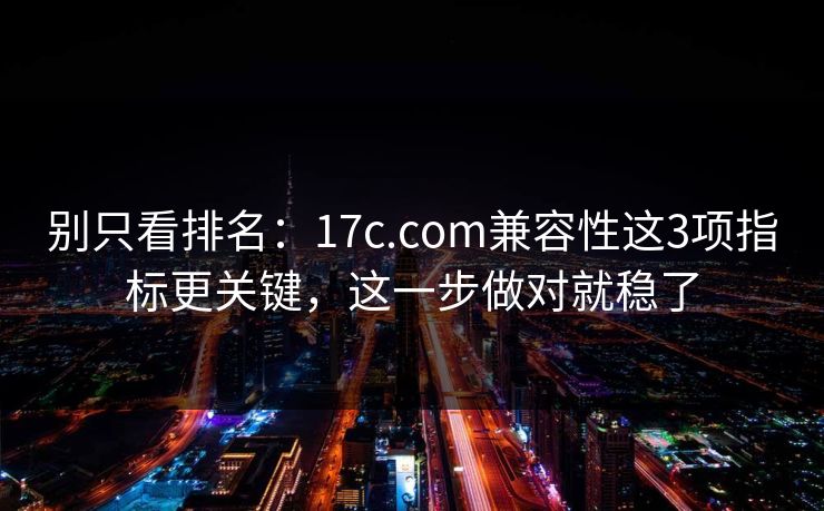 别只看排名：17c.com兼容性这3项指标更关键，这一步做对就稳了