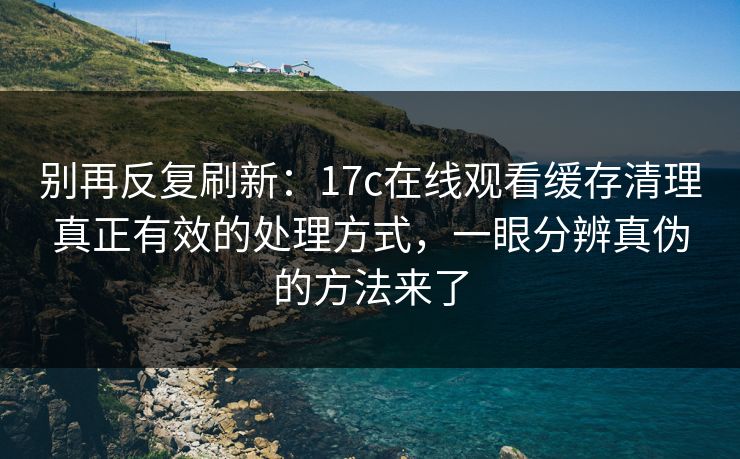 别再反复刷新：17c在线观看缓存清理真正有效的处理方式，一眼分辨真伪的方法来了