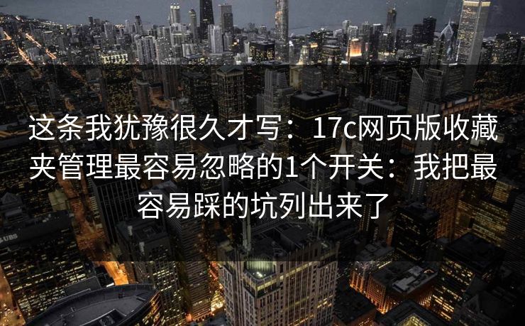这条我犹豫很久才写：17c网页版收藏夹管理最容易忽略的1个开关：我把最容易踩的坑列出来了