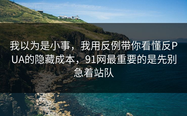 我以为是小事，我用反例带你看懂反PUA的隐藏成本，91网最重要的是先别急着站队