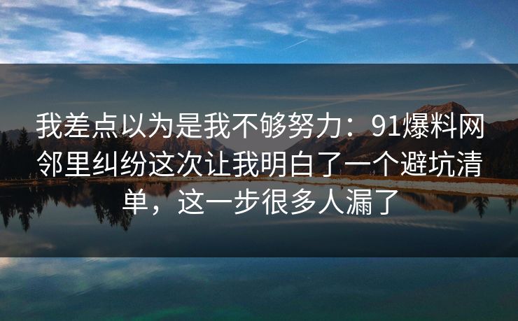 我差点以为是我不够努力：91爆料网邻里纠纷这次让我明白了一个避坑清单，这一步很多人漏了