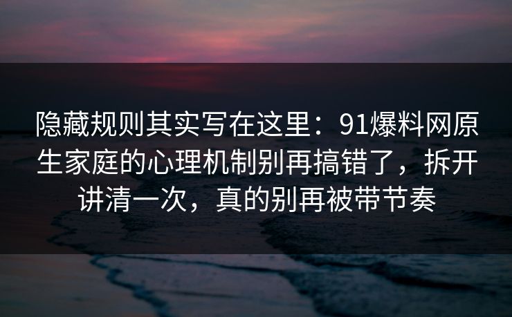 隐藏规则其实写在这里：91爆料网原生家庭的心理机制别再搞错了，拆开讲清一次，真的别再被带节奏