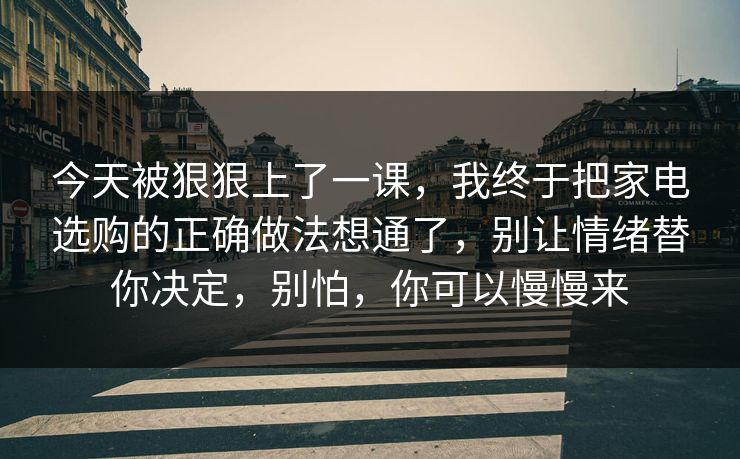 今天被狠狠上了一课，我终于把家电选购的正确做法想通了，别让情绪替你决定，别怕，你可以慢慢来