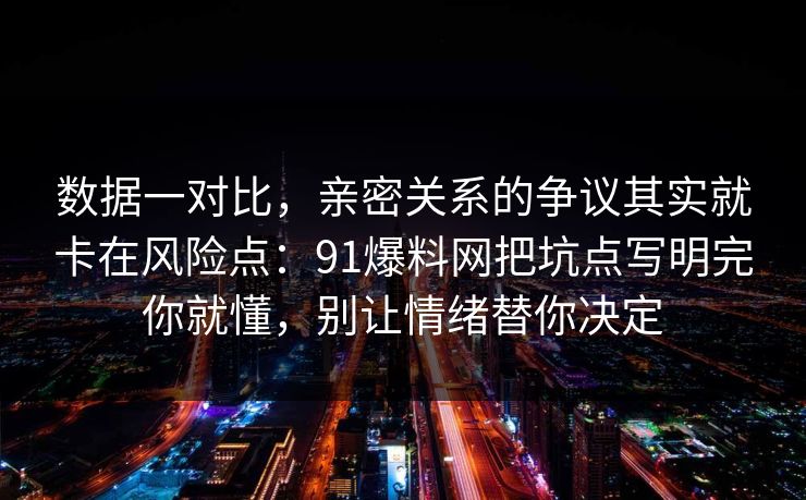 数据一对比，亲密关系的争议其实就卡在风险点：91爆料网把坑点写明完你就懂，别让情绪替你决定