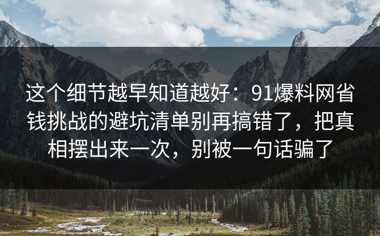 这个细节越早知道越好：91爆料网省钱挑战的避坑清单别再搞错了，把真相摆出来一次，别被一句话骗了