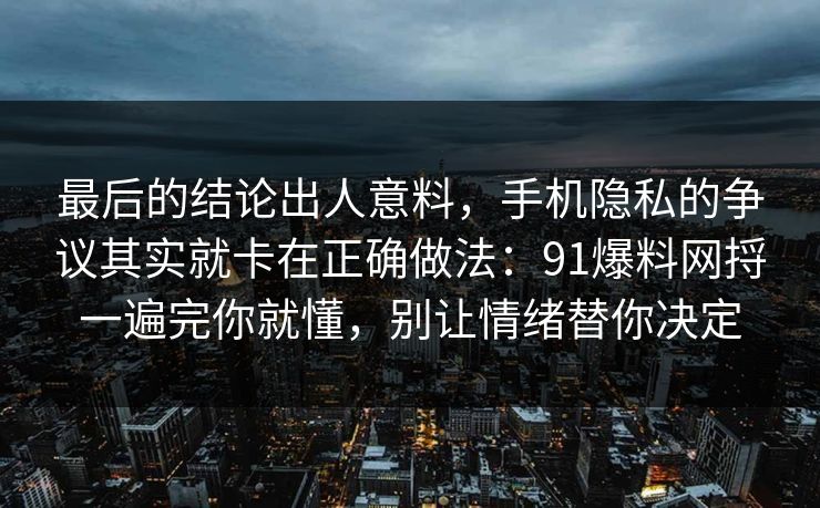 最后的结论出人意料，手机隐私的争议其实就卡在正确做法：91爆料网捋一遍完你就懂，别让情绪替你决定