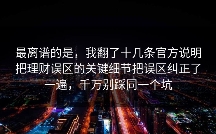 最离谱的是，我翻了十几条官方说明把理财误区的关键细节把误区纠正了一遍，千万别踩同一个坑