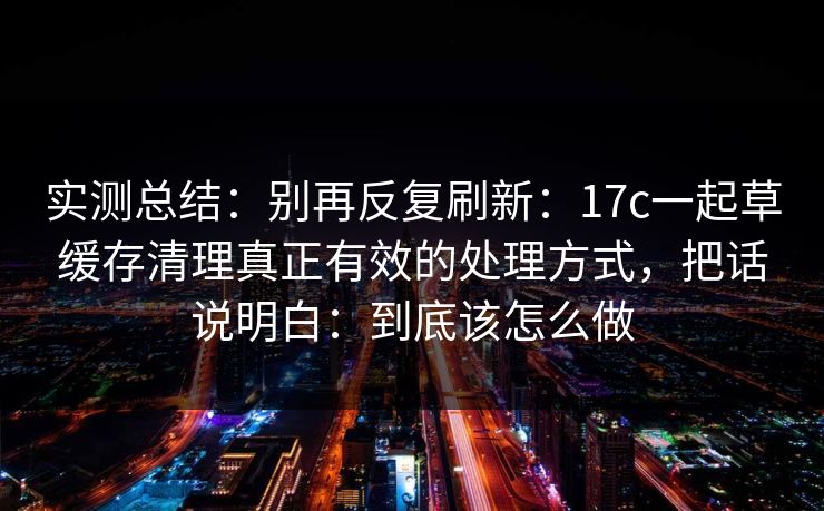 实测总结：别再反复刷新：17c一起草缓存清理真正有效的处理方式，把话说明白：到底该怎么做