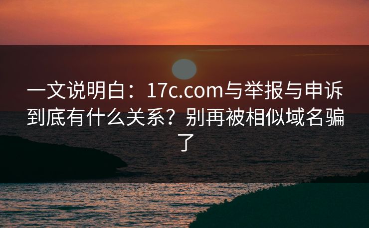 一文说明白：17c.com与举报与申诉到底有什么关系？别再被相似域名骗了