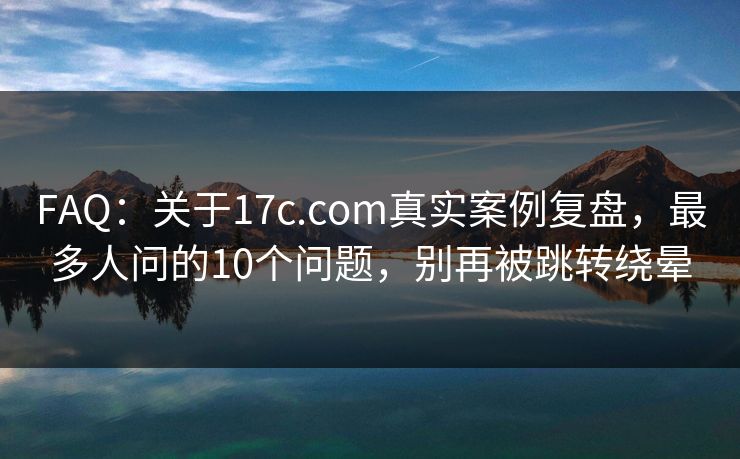 FAQ：关于17c.com真实案例复盘，最多人问的10个问题，别再被跳转绕晕