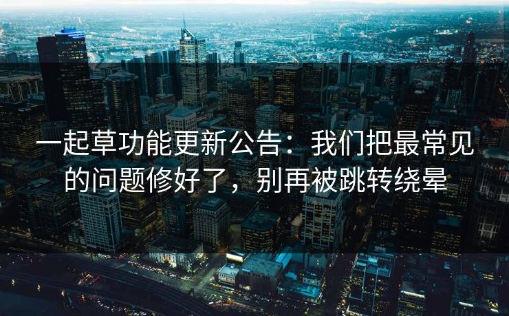 一起草功能更新公告：我们把最常见的问题修好了，别再被跳转绕晕