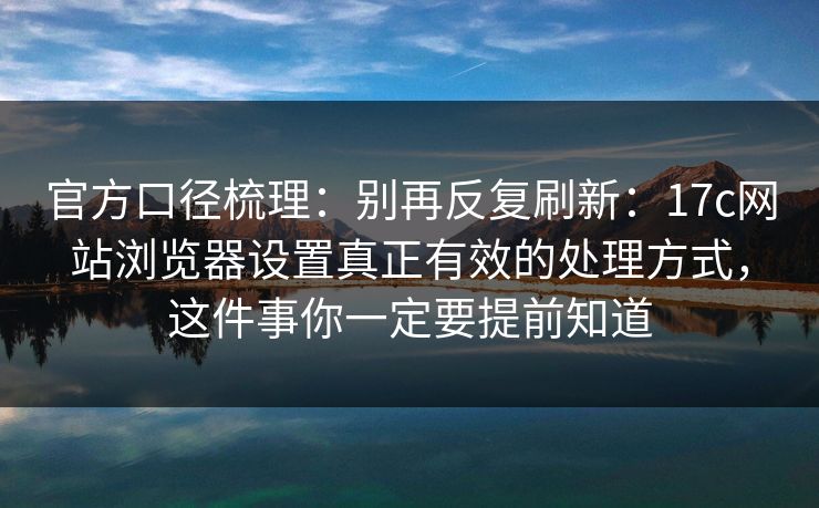 官方口径梳理：别再反复刷新：17c网站浏览器设置真正有效的处理方式，这件事你一定要提前知道