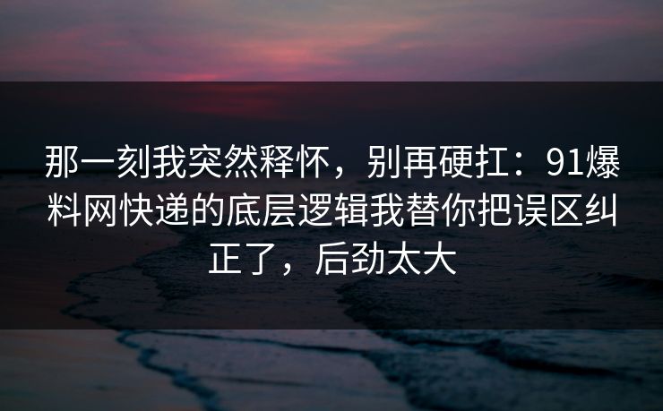 那一刻我突然释怀，别再硬扛：91爆料网快递的底层逻辑我替你把误区纠正了，后劲太大