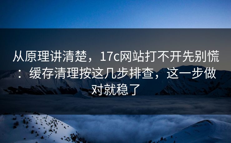 从原理讲清楚，17c网站打不开先别慌：缓存清理按这几步排查，这一步做对就稳了