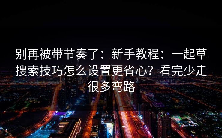 别再被带节奏了：新手教程：一起草搜索技巧怎么设置更省心？看完少走很多弯路