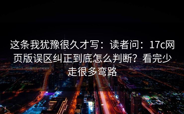 这条我犹豫很久才写：读者问：17c网页版误区纠正到底怎么判断？看完少走很多弯路