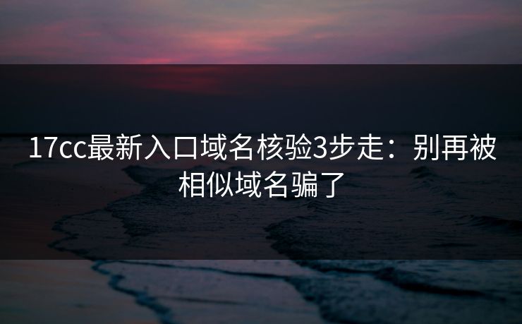 17cc最新入口域名核验3步走：别再被相似域名骗了