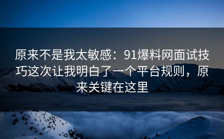 原来不是我太敏感：91爆料网面试技巧这次让我明白了一个平台规则，原来关键在这里