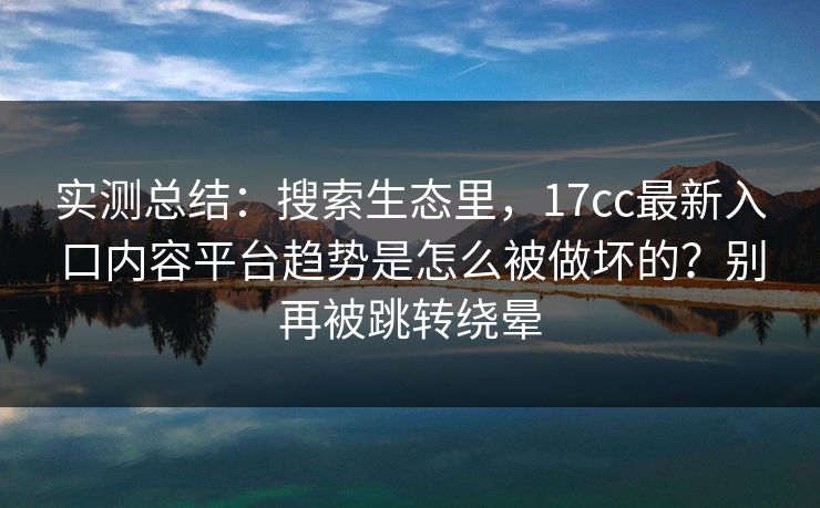 实测总结：搜索生态里，17cc最新入口内容平台趋势是怎么被做坏的？别再被跳转绕晕