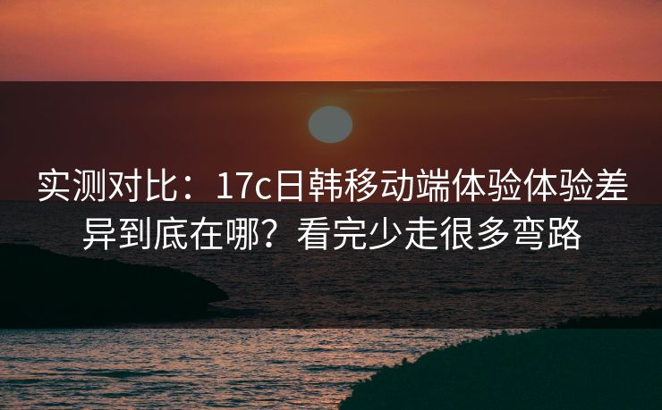 实测对比：17c日韩移动端体验体验差异到底在哪？看完少走很多弯路