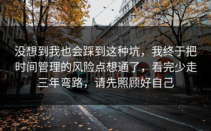 没想到我也会踩到这种坑，我终于把时间管理的风险点想通了，看完少走三年弯路，请先照顾好自己