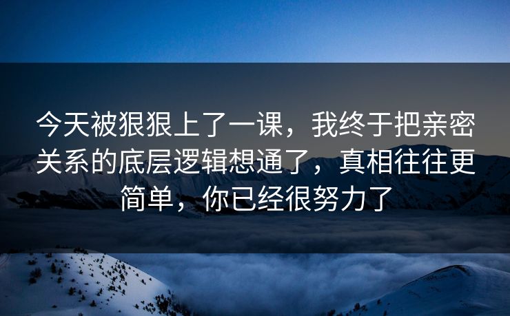 今天被狠狠上了一课，我终于把亲密关系的底层逻辑想通了，真相往往更简单，你已经很努力了