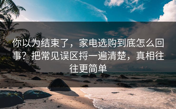 你以为结束了，家电选购到底怎么回事？把常见误区捋一遍清楚，真相往往更简单