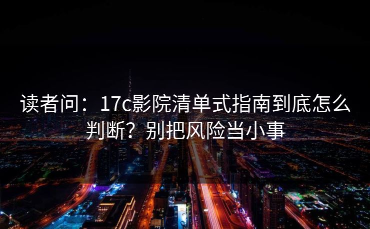 读者问：17c影院清单式指南到底怎么判断？别把风险当小事