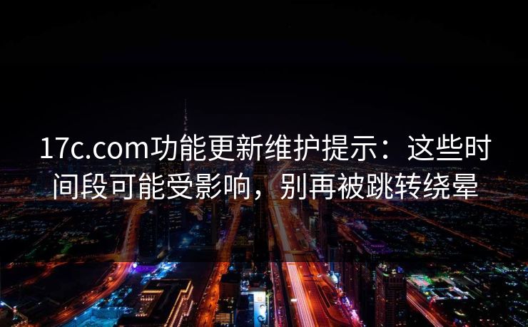 17c.com功能更新维护提示：这些时间段可能受影响，别再被跳转绕晕