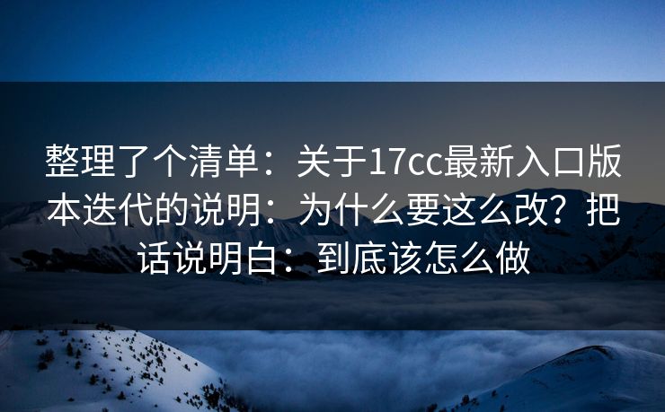 整理了个清单：关于17cc最新入口版本迭代的说明：为什么要这么改？把话说明白：到底该怎么做