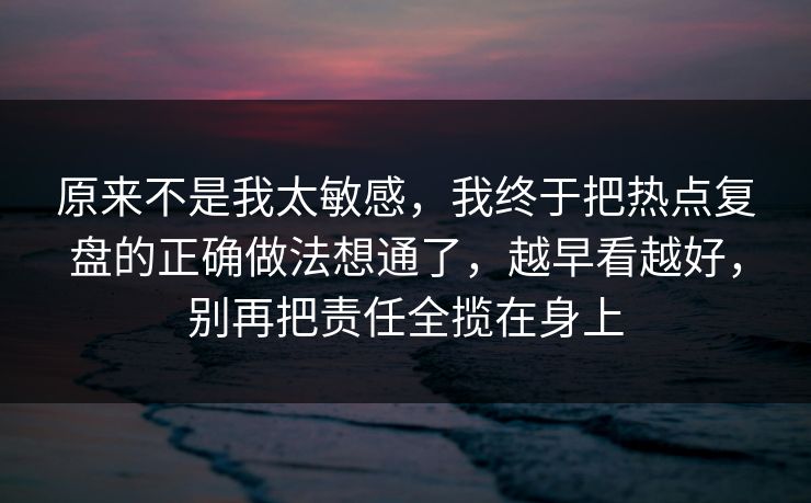 原来不是我太敏感，我终于把热点复盘的正确做法想通了，越早看越好，别再把责任全揽在身上