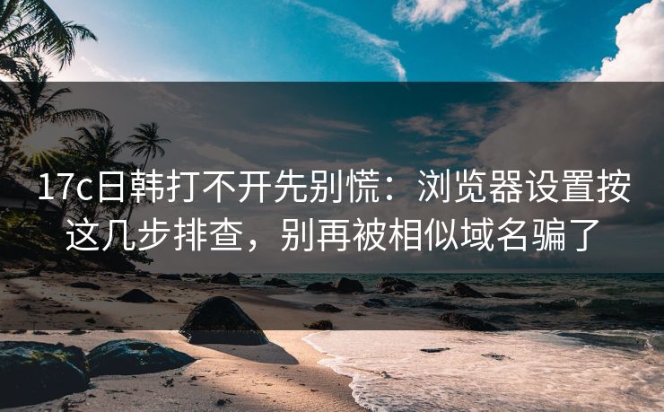 17c日韩打不开先别慌：浏览器设置按这几步排查，别再被相似域名骗了