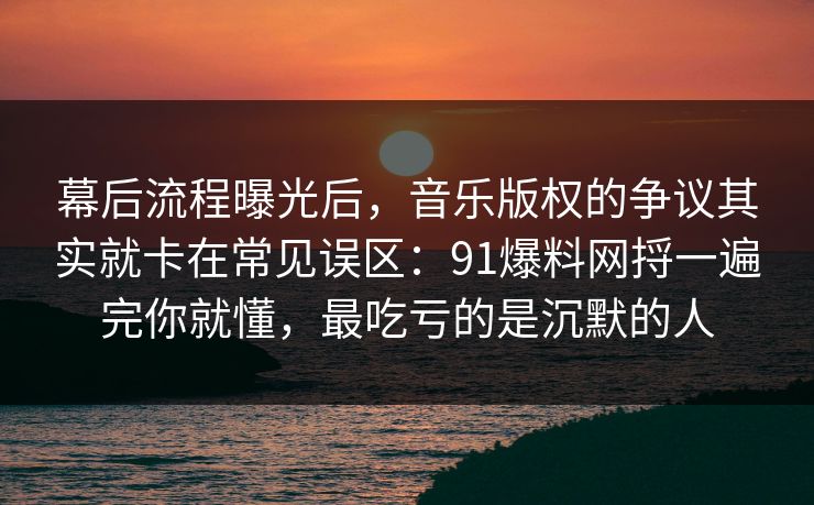 幕后流程曝光后，音乐版权的争议其实就卡在常见误区：91爆料网捋一遍完你就懂，最吃亏的是沉默的人