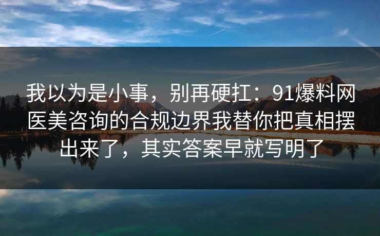 我以为是小事，别再硬扛：91爆料网医美咨询的合规边界我替你把真相摆出来了，其实答案早就写明了