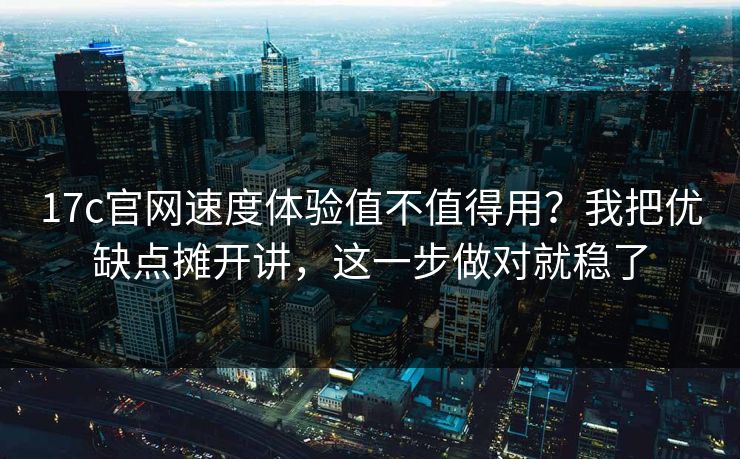 17c官网速度体验值不值得用？我把优缺点摊开讲，这一步做对就稳了