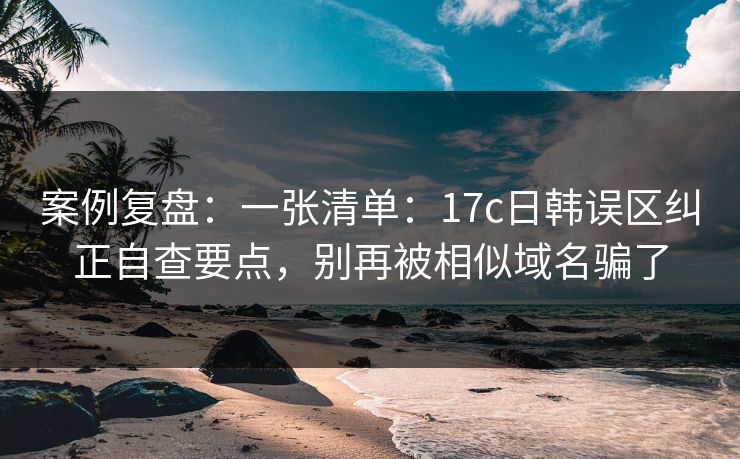 案例复盘：一张清单：17c日韩误区纠正自查要点，别再被相似域名骗了