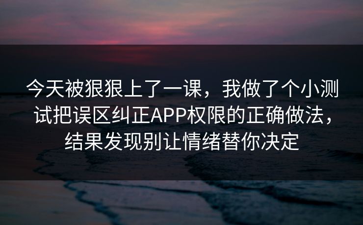 今天被狠狠上了一课，我做了个小测试把误区纠正APP权限的正确做法，结果发现别让情绪替你决定