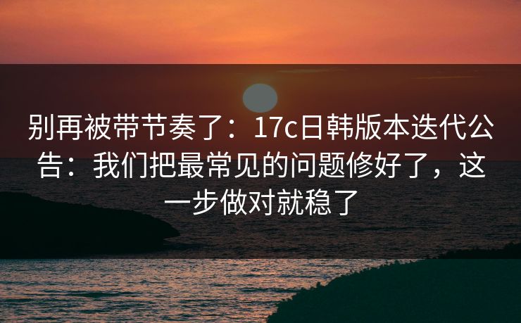 别再被带节奏了：17c日韩版本迭代公告：我们把最常见的问题修好了，这一步做对就稳了