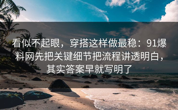 看似不起眼，穿搭这样做最稳：91爆料网先把关键细节把流程讲透明白，其实答案早就写明了