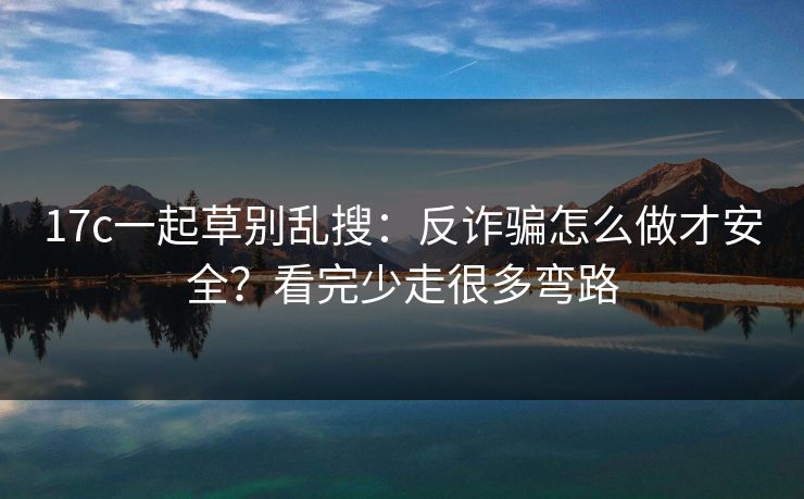 17c一起草别乱搜：反诈骗怎么做才安全？看完少走很多弯路