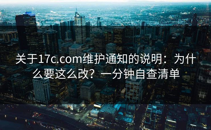 关于17c.com维护通知的说明：为什么要这么改？一分钟自查清单