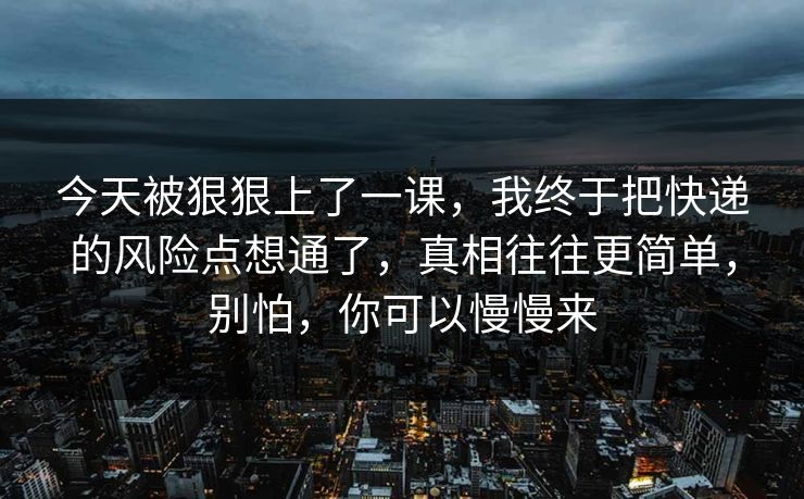 今天被狠狠上了一课，我终于把快递的风险点想通了，真相往往更简单，别怕，你可以慢慢来
