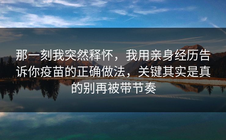 那一刻我突然释怀，我用亲身经历告诉你疫苗的正确做法，关键其实是真的别再被带节奏