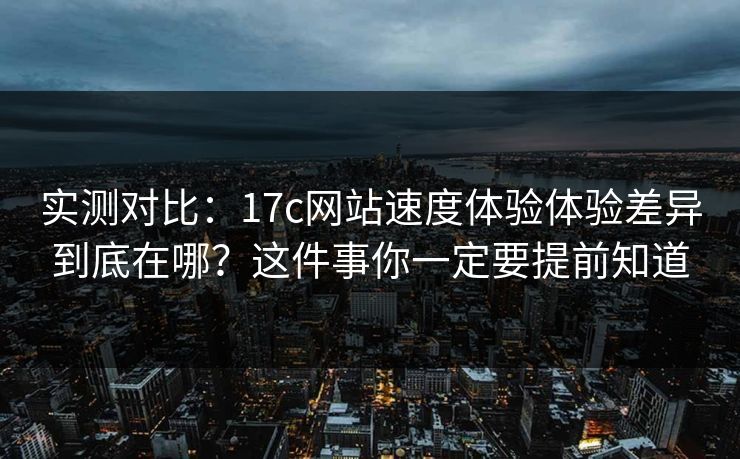 实测对比：17c网站速度体验体验差异到底在哪？这件事你一定要提前知道