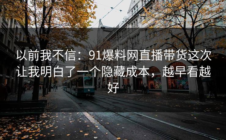 以前我不信：91爆料网直播带货这次让我明白了一个隐藏成本，越早看越好