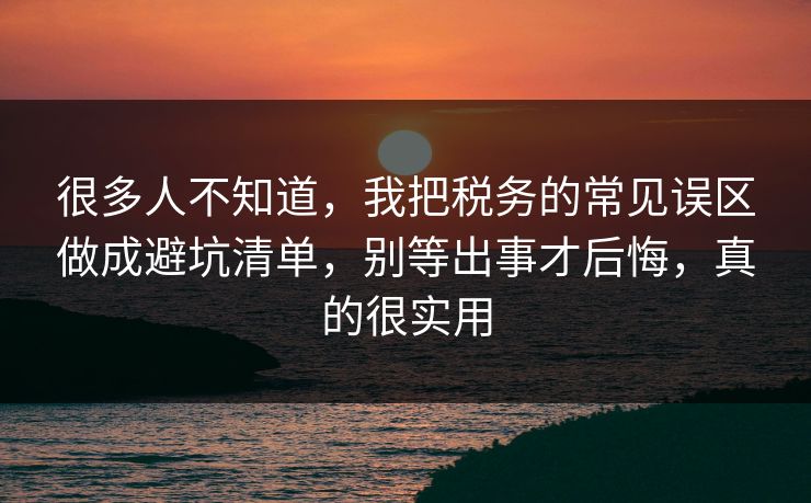 很多人不知道，我把税务的常见误区做成避坑清单，别等出事才后悔，真的很实用